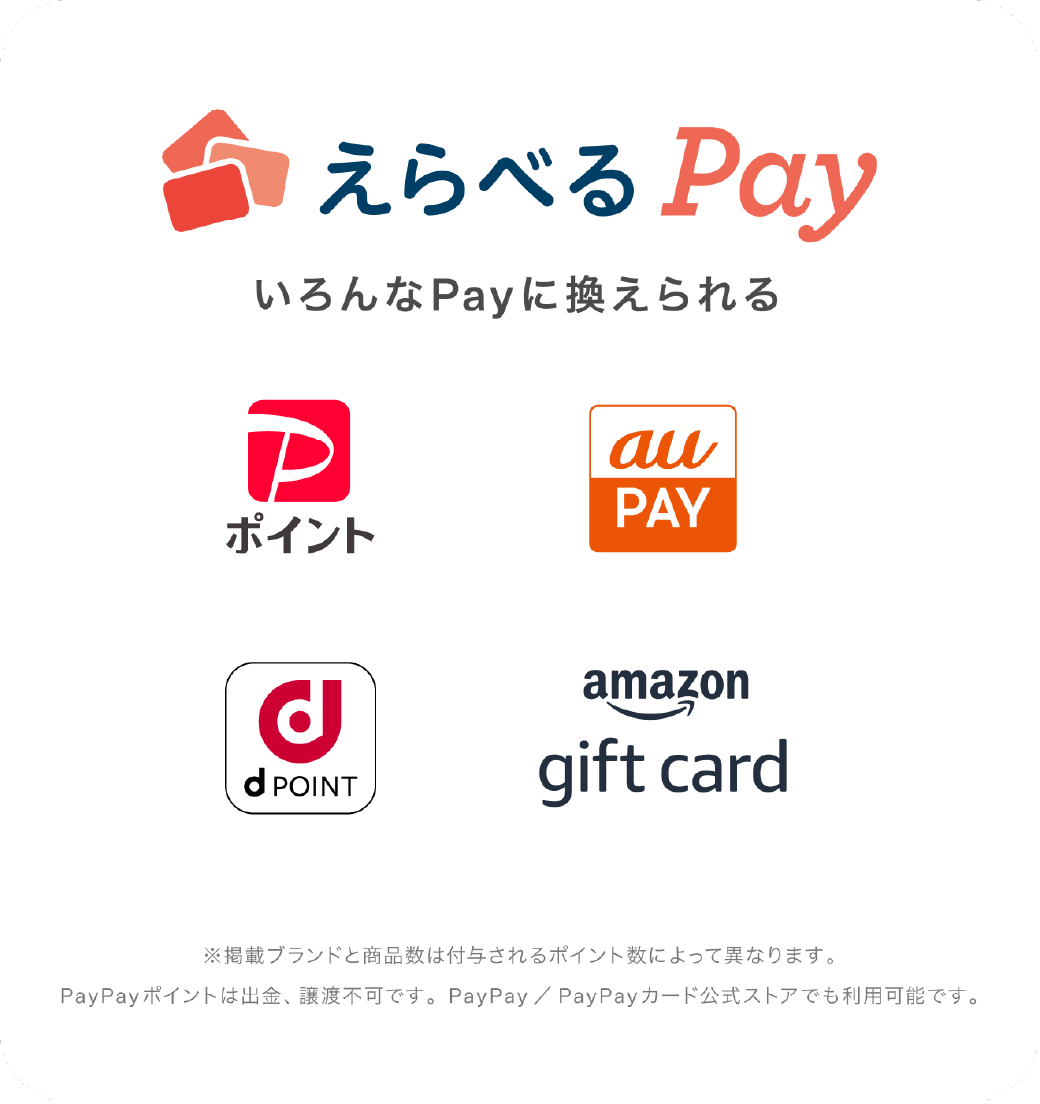 えらべるPay いろんなPayに換えられる PayPay auPAY dPOINT amazon gift card ※掲載ブランドと商品数は付与されるポイント数によって異なります。 PayPayポイントは出金、譲渡不可です。PayPay／PayPayカード公式ストアでも利用可能です。